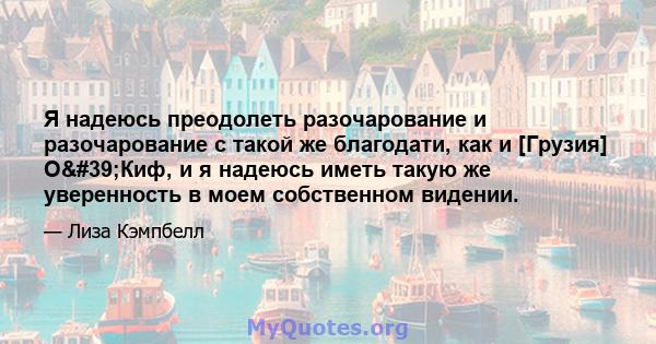 Я надеюсь преодолеть разочарование и разочарование с такой же благодати, как и [Грузия] О'Киф, и я надеюсь иметь такую ​​же уверенность в моем собственном видении.