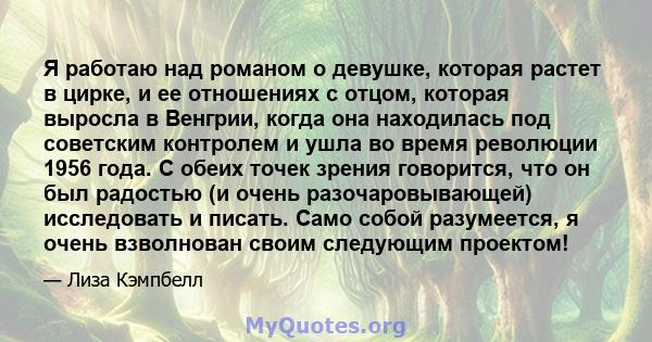 Я работаю над романом о девушке, которая растет в цирке, и ее отношениях с отцом, которая выросла в Венгрии, когда она находилась под советским контролем и ушла во время революции 1956 года. С обеих точек зрения