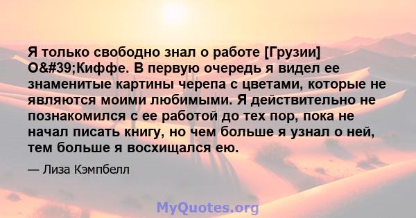 Я только свободно знал о работе [Грузии] О'Киффе. В первую очередь я видел ее знаменитые картины черепа с цветами, которые не являются моими любимыми. Я действительно не познакомился с ее работой до тех пор, пока не 