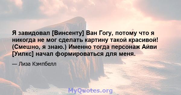 Я завидовал [Винсенту] Ван Гогу, потому что я никогда не мог сделать картину такой красивой! (Смешно, я знаю.) Именно тогда персонаж Айви [Уилкс] начал формироваться для меня.