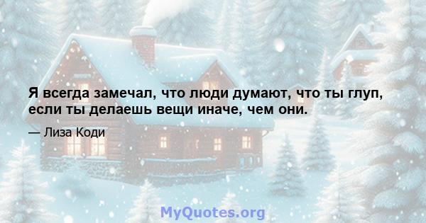 Я всегда замечал, что люди думают, что ты глуп, если ты делаешь вещи иначе, чем они.