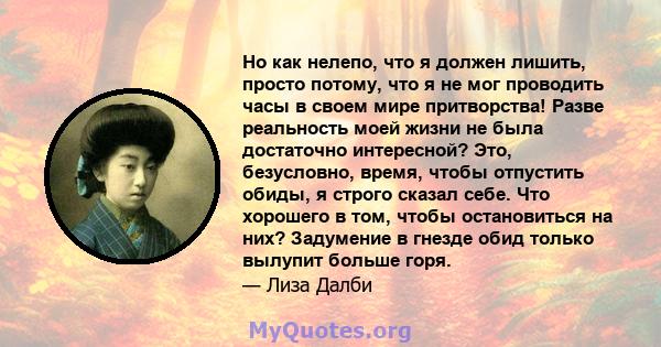 Но как нелепо, что я должен лишить, просто потому, что я не мог проводить часы в своем мире притворства! Разве реальность моей жизни не была достаточно интересной? Это, безусловно, время, чтобы отпустить обиды, я строго 