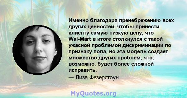 Именно благодаря пренебрежению всех других ценностей, чтобы принести клиенту самую низкую цену, что Wal-Mart в итоге столкнулся с такой ужасной проблемой дискриминации по признаку пола, но эта модель создает множество