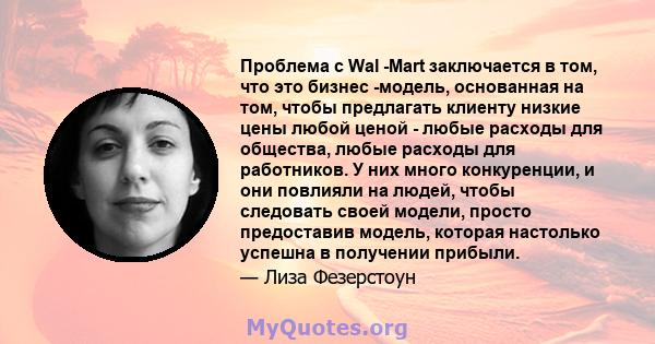 Проблема с Wal -Mart заключается в том, что это бизнес -модель, основанная на том, чтобы предлагать клиенту низкие цены любой ценой - любые расходы для общества, любые расходы для работников. У них много конкуренции, и