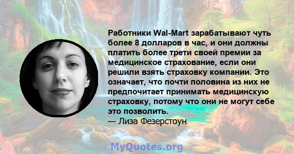 Работники Wal-Mart зарабатывают чуть более 8 долларов в час, и они должны платить более трети своей премии за медицинское страхование, если они решили взять страховку компании. Это означает, что почти половина из них не 