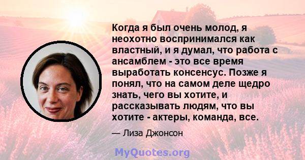 Когда я был очень молод, я неохотно воспринимался как властный, и я думал, что работа с ансамблем - это все время выработать консенсус. Позже я понял, что на самом деле щедро знать, чего вы хотите, и рассказывать людям, 