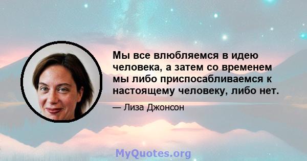 Мы все влюбляемся в идею человека, а затем со временем мы либо приспосабливаемся к настоящему человеку, либо нет.