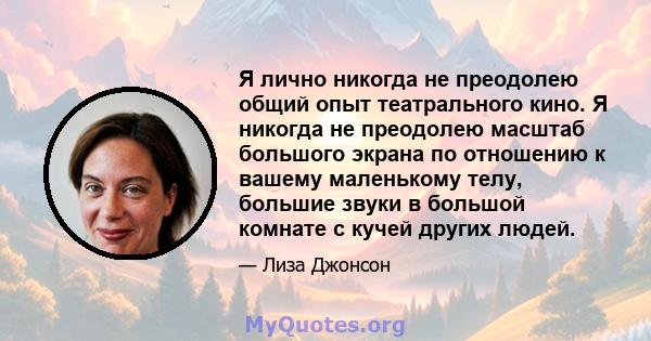 Я лично никогда не преодолею общий опыт театрального кино. Я никогда не преодолею масштаб большого экрана по отношению к вашему маленькому телу, большие звуки в большой комнате с кучей других людей.