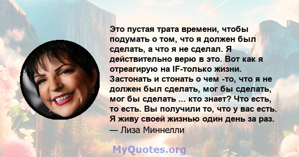 Это пустая трата времени, чтобы подумать о том, что я должен был сделать, а что я не сделал. Я действительно верю в это. Вот как я отреагирую на IF-только жизни. Застонать и стонать о чем -то, что я не должен был