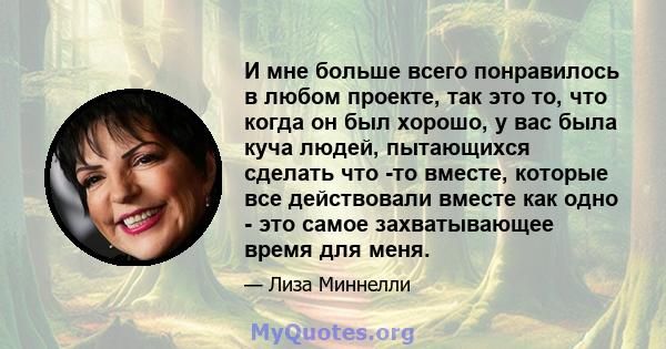 И мне больше всего понравилось в любом проекте, так это то, что когда он был хорошо, у вас была куча людей, пытающихся сделать что -то вместе, которые все действовали вместе как одно - это самое захватывающее время для