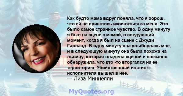 Как будто мама вдруг поняла, что я хорош, что ей не пришлось извиняться за меня. Это было самое странное чувство. В одну минуту я был на сцене с мамой, в следующий момент, когда я был на сцене с Джуди Гарланд. В одну