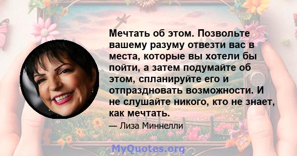 Мечтать об этом. Позвольте вашему разуму отвезти вас в места, которые вы хотели бы пойти, а затем подумайте об этом, спланируйте его и отпраздновать возможности. И не слушайте никого, кто не знает, как мечтать.