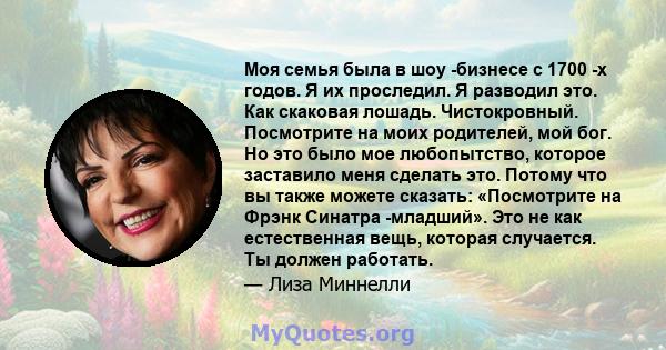 Моя семья была в шоу -бизнесе с 1700 -х годов. Я их проследил. Я разводил это. Как скаковая лошадь. Чистокровный. Посмотрите на моих родителей, мой бог. Но это было мое любопытство, которое заставило меня сделать это.