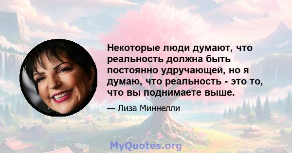 Некоторые люди думают, что реальность должна быть постоянно удручающей, но я думаю, что реальность - это то, что вы поднимаете выше.