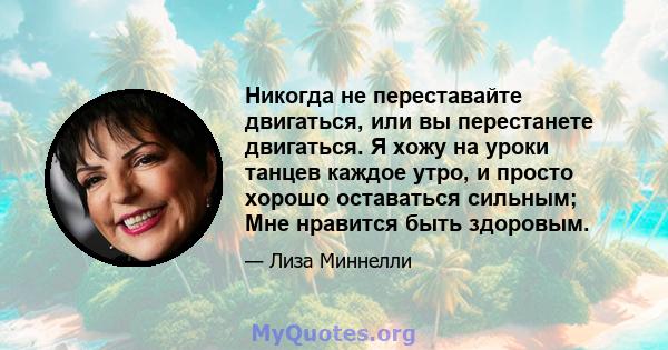 Никогда не переставайте двигаться, или вы перестанете двигаться. Я хожу на уроки танцев каждое утро, и просто хорошо оставаться сильным; Мне нравится быть здоровым.