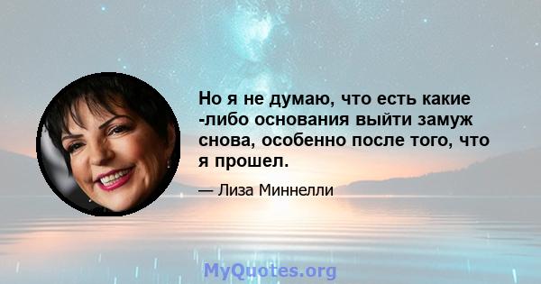 Но я не думаю, что есть какие -либо основания выйти замуж снова, особенно после того, что я прошел.