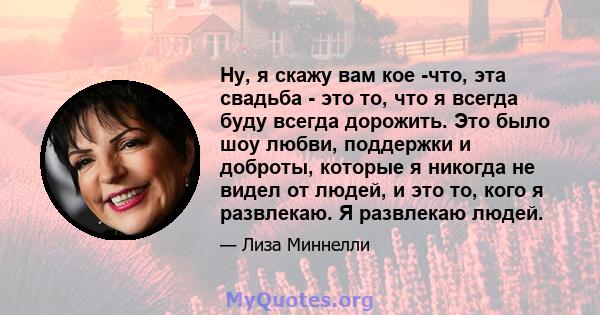 Ну, я скажу вам кое -что, эта свадьба - это то, что я всегда буду всегда дорожить. Это было шоу любви, поддержки и доброты, которые я никогда не видел от людей, и это то, кого я развлекаю. Я развлекаю людей.