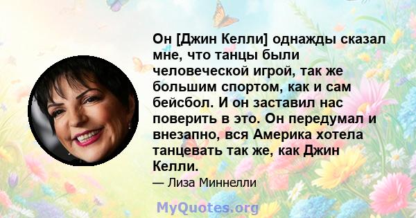 Он [Джин Келли] однажды сказал мне, что танцы были человеческой игрой, так же большим спортом, как и сам бейсбол. И он заставил нас поверить в это. Он передумал и внезапно, вся Америка хотела танцевать так же, как Джин