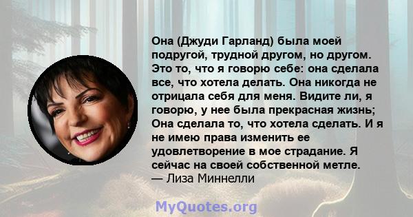 Она (Джуди Гарланд) была моей подругой, трудной другом, но другом. Это то, что я говорю себе: она сделала все, что хотела делать. Она никогда не отрицала себя для меня. Видите ли, я говорю, у нее была прекрасная жизнь;