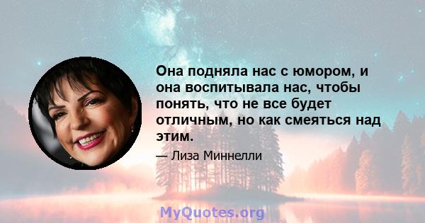 Она подняла нас с юмором, и она воспитывала нас, чтобы понять, что не все будет отличным, но как смеяться над этим.