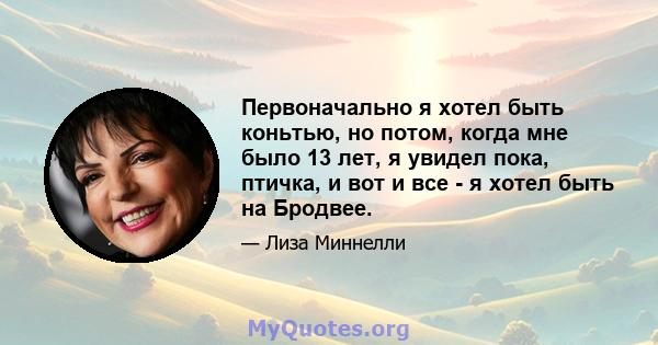 Первоначально я хотел быть коньтью, но потом, когда мне было 13 лет, я увидел пока, птичка, и вот и все - я хотел быть на Бродвее.