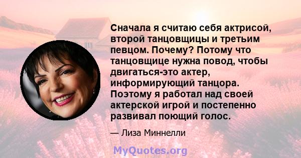 Сначала я считаю себя актрисой, второй танцовщицы и третьим певцом. Почему? Потому что танцовщице нужна повод, чтобы двигаться-это актер, информирующий танцора. Поэтому я работал над своей актерской игрой и постепенно