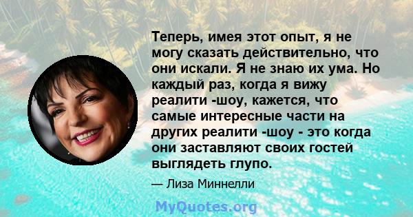 Теперь, имея этот опыт, я не могу сказать действительно, что они искали. Я не знаю их ума. Но каждый раз, когда я вижу реалити -шоу, кажется, что самые интересные части на других реалити -шоу - это когда они заставляют