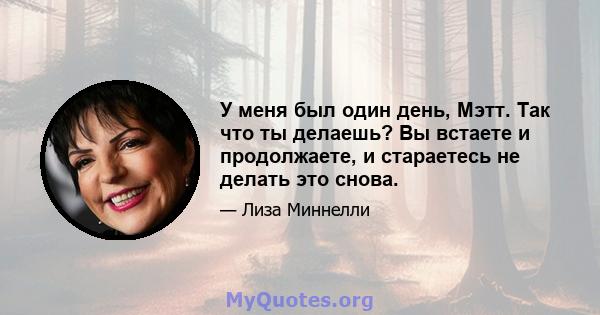 У меня был один день, Мэтт. Так что ты делаешь? Вы встаете и продолжаете, и стараетесь не делать это снова.