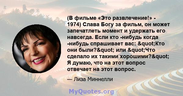 (В фильме «Это развлечение!» - 1974) Слава Богу за фильм, он может запечатлеть момент и удержать его навсегда. Если кто -нибудь когда -нибудь спрашивает вас: "Кто они были?" или "Что сделало их такими