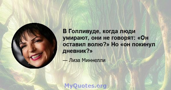 В Голливуде, когда люди умирают, они не говорят: «Он оставил волю?» Но «он покинул дневник?»