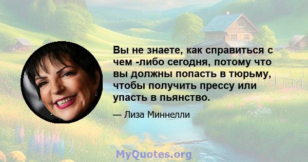 Вы не знаете, как справиться с чем -либо сегодня, потому что вы должны попасть в тюрьму, чтобы получить прессу или упасть в пьянство.