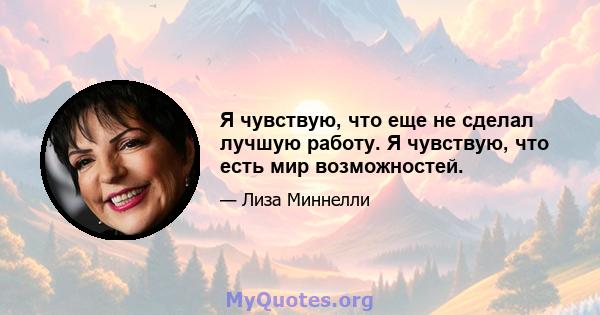 Я чувствую, что еще не сделал лучшую работу. Я чувствую, что есть мир возможностей.