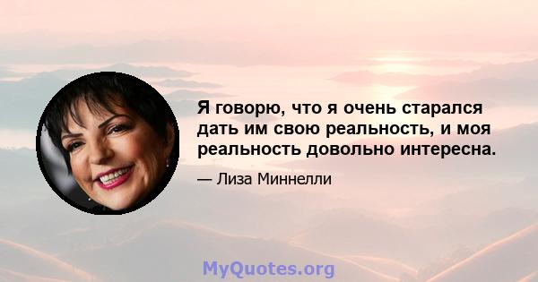 Я говорю, что я очень старался дать им свою реальность, и моя реальность довольно интересна.