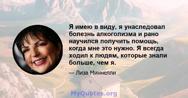 Я имею в виду, я унаследовал болезнь алкоголизма и рано научился получить помощь, когда мне это нужно. Я всегда ходил к людям, которые знали больше, чем я.