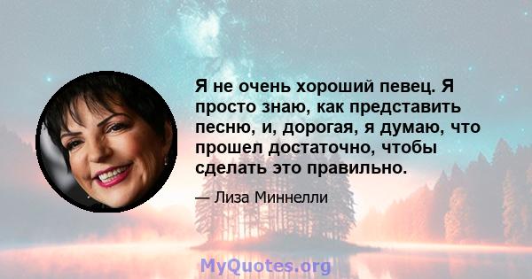 Я не очень хороший певец. Я просто знаю, как представить песню, и, дорогая, я думаю, что прошел достаточно, чтобы сделать это правильно.