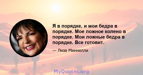 Я в порядке, и мои бедра в порядке. Мое ложное колено в порядке. Мои ложные бедра в порядке. Все готовит.