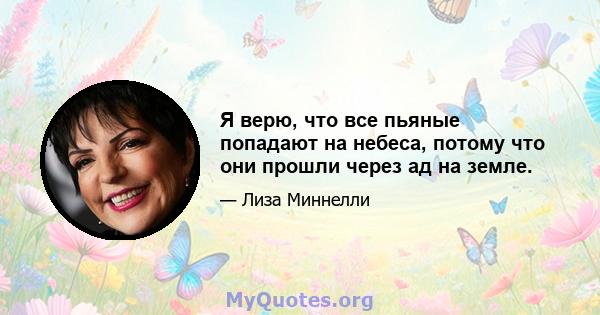 Я верю, что все пьяные попадают на небеса, потому что они прошли через ад на земле.