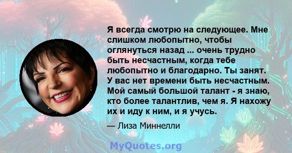 Я всегда смотрю на следующее. Мне слишком любопытно, чтобы оглянуться назад ... очень трудно быть несчастным, когда тебе любопытно и благодарно. Ты занят. У вас нет времени быть несчастным. Мой самый большой талант - я