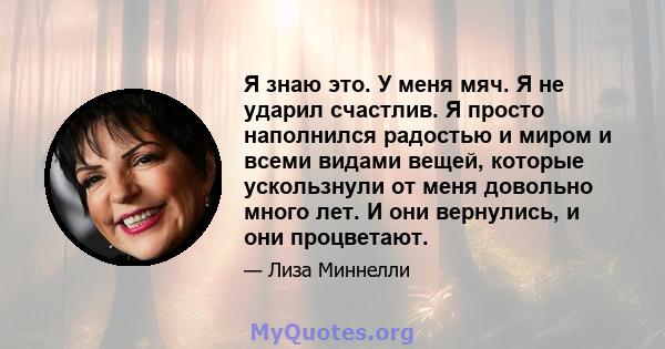 Я знаю это. У меня мяч. Я не ударил счастлив. Я просто наполнился радостью и миром и всеми видами вещей, которые ускользнули от меня довольно много лет. И они вернулись, и они процветают.