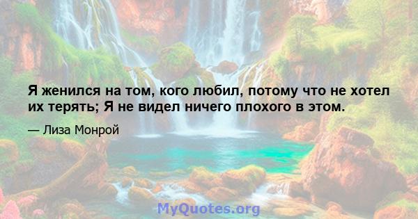 Я женился на том, кого любил, потому что не хотел их терять; Я не видел ничего плохого в этом.