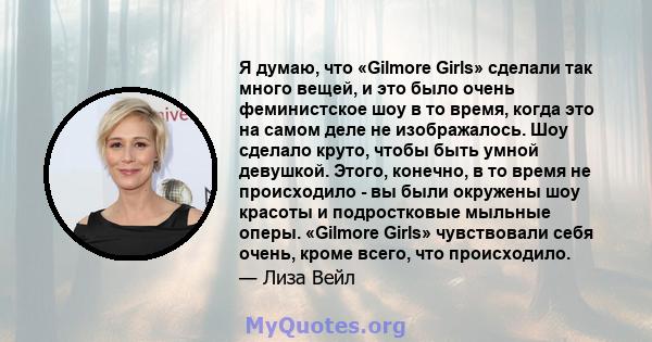 Я думаю, что «Gilmore Girls» сделали так много вещей, и это было очень феминистское шоу в то время, когда это на самом деле не изображалось. Шоу сделало круто, чтобы быть умной девушкой. Этого, конечно, в то время не