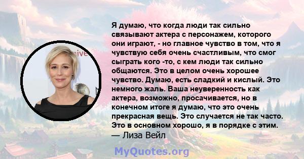 Я думаю, что когда люди так сильно связывают актера с персонажем, которого они играют, - но главное чувство в том, что я чувствую себя очень счастливым, что смог сыграть кого -то, с кем люди так сильно общаются. Это в