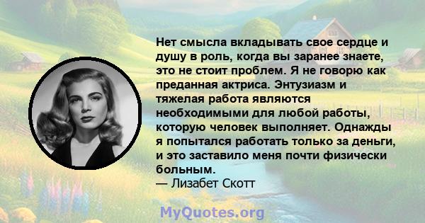 Нет смысла вкладывать свое сердце и душу в роль, когда вы заранее знаете, это не стоит проблем. Я не говорю как преданная актриса. Энтузиазм и тяжелая работа являются необходимыми для любой работы, которую человек