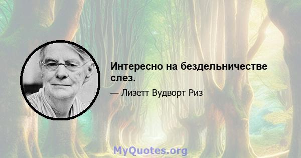 Интересно на бездельничестве слез.