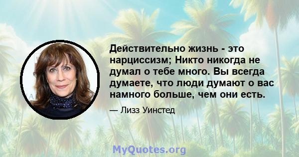 Действительно жизнь - это нарциссизм; Никто никогда не думал о тебе много. Вы всегда думаете, что люди думают о вас намного больше, чем они есть.