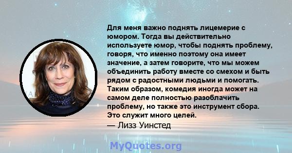 Для меня важно поднять лицемерие с юмором. Тогда вы действительно используете юмор, чтобы поднять проблему, говоря, что именно поэтому она имеет значение, а затем говорите, что мы можем объединить работу вместе со