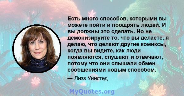 Есть много способов, которыми вы можете пойти и поощрять людей. И вы должны это сделать. Но не демонизируйте то, что вы делаете, я делаю, что делают другие комиксы, когда вы видите, как люди появляются, слушают и