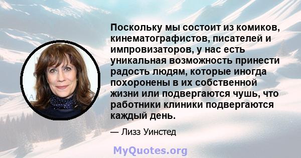 Поскольку мы состоит из комиков, кинематографистов, писателей и импровизаторов, у нас есть уникальная возможность принести радость людям, которые иногда похоронены в их собственной жизни или подвергаются чушь, что