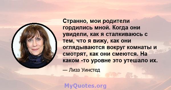 Странно, мои родители гордились мной. Когда они увидели, как я сталкиваюсь с тем, что я вижу, как они оглядываются вокруг комнаты и смотрят, как они смеются. На каком -то уровне это утешало их.