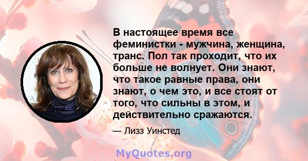 В настоящее время все феминистки - мужчина, женщина, транс. Пол так проходит, что их больше не волнует. Они знают, что такое равные права, они знают, о чем это, и все стоят от того, что сильны в этом, и действительно